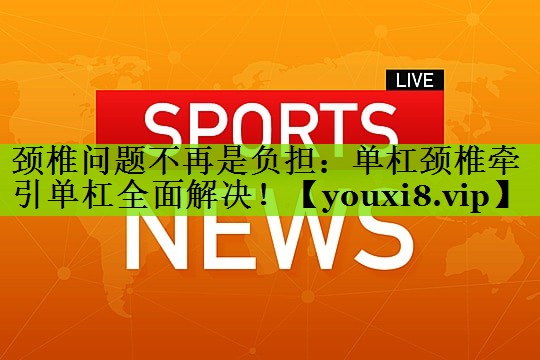 颈椎问题不再是负担：单杠颈椎牵引单杠全面解决！
