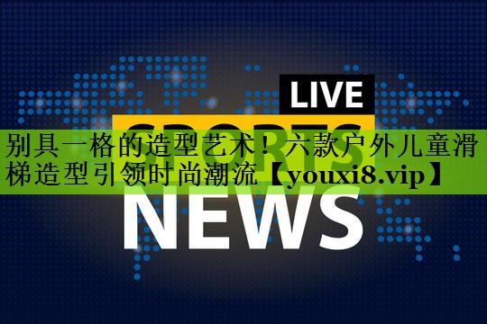 别具一格的造型艺术！六款户外儿童滑梯造型引领时尚潮流