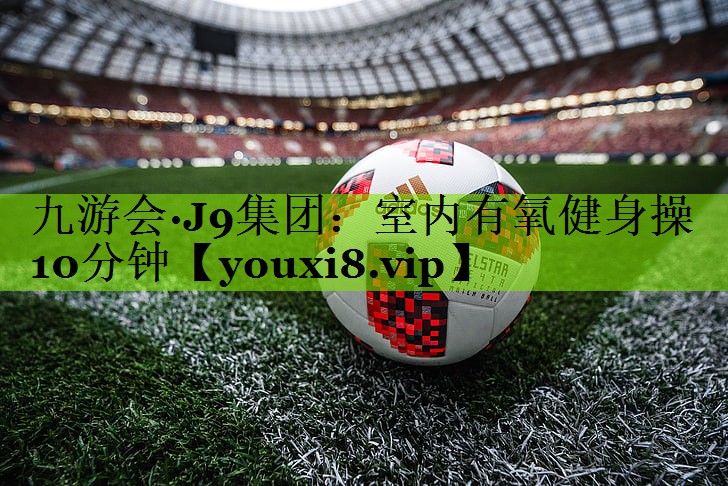 九游会·J9集团：室内有氧健身操10分钟