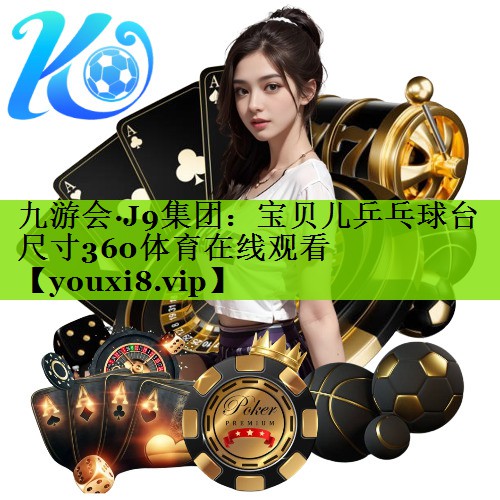 九游会·J9集团：宝贝儿乒乓球台尺寸360体育在线观看