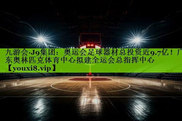 九游会·J9集团：奥运会足球器材总投资近9.7亿！广东奥林匹克体育中心拟建全运会总指挥中心