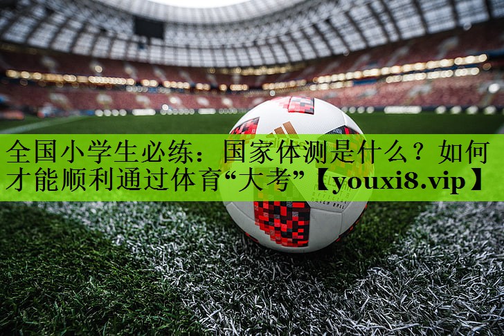 全国小学生必练：国家体测是什么？如何才能顺利通过体育“大考”