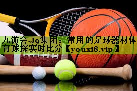 九游会·J9集团：常用的足球器材体育球探实时比分