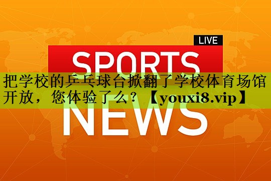 把学校的乒乓球台掀翻了学校体育场馆开放，您体验了么？