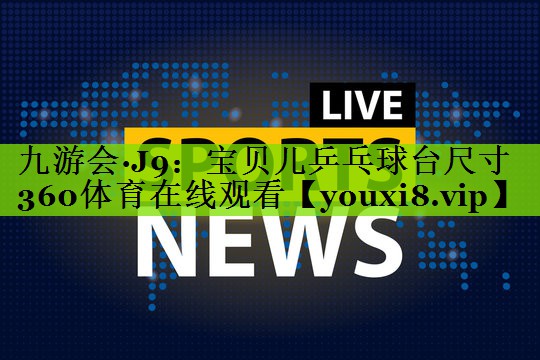 九游会·J9：宝贝儿乒乓球台尺寸360体育在线观看