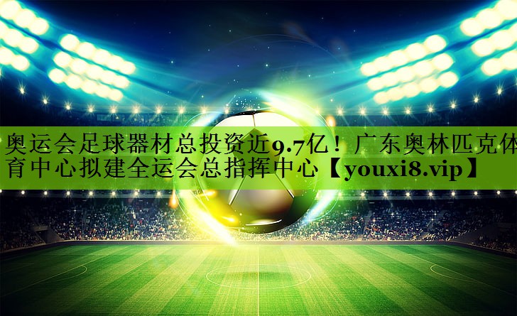 奥运会足球器材总投资近9.7亿！广东奥林匹克体育中心拟建全运会总指挥中心