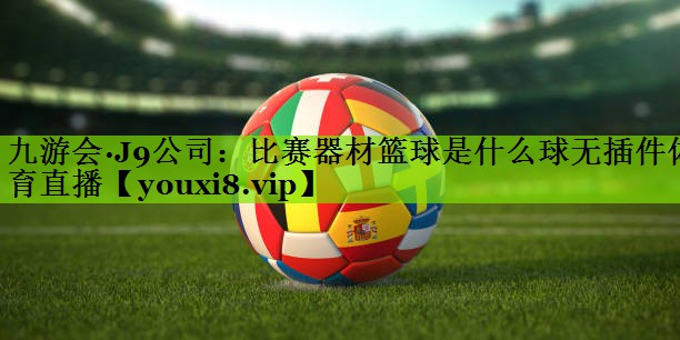九游会·J9公司：比赛器材篮球是什么球无插件体育直播