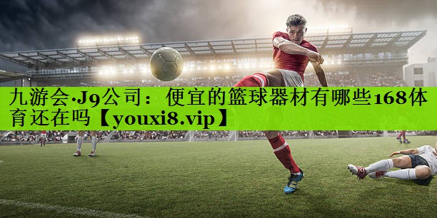 九游会·J9公司：便宜的篮球器材有哪些168体育还在吗