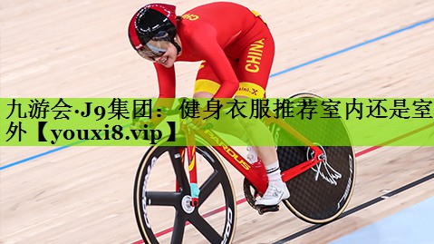 九游会·J9集团：健身衣服推荐室内还是室外